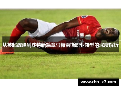 从英超辉煌到沙特新篇章马赫雷斯职业转型的深度解析