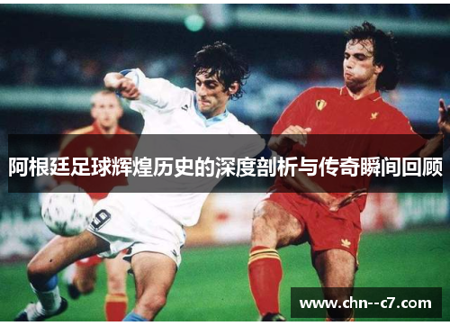 阿根廷足球辉煌历史的深度剖析与传奇瞬间回顾 阿根廷足球辉煌历史的深度剖析与传奇瞬间回顾