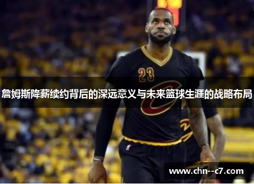 詹姆斯降薪续约背后的深远意义与未来篮球生涯的战略布局