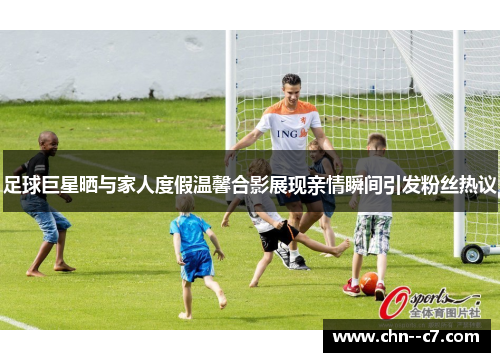 足球巨星晒与家人度假温馨合影展现亲情瞬间引发粉丝热议