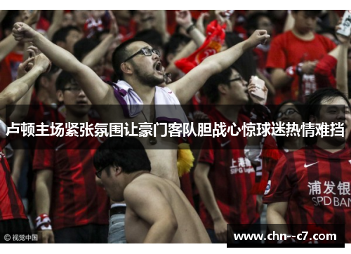 卢顿主场紧张氛围让豪门客队胆战心惊球迷热情难挡